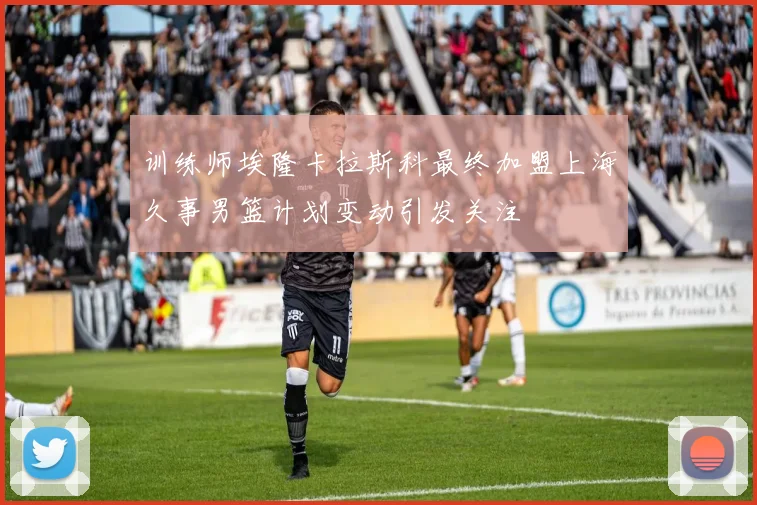 训练师埃隆卡拉斯科最终加盟上海久事男篮计划变动引发关注