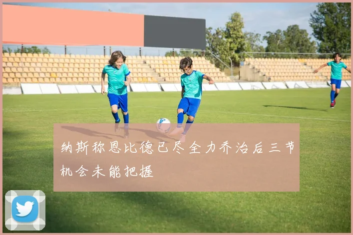 纳斯称恩比德已尽全力乔治后三节机会未能把握