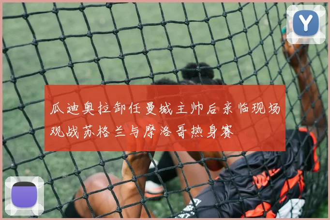瓜迪奥拉卸任曼城主帅后亲临现场观战苏格兰与摩洛哥热身赛