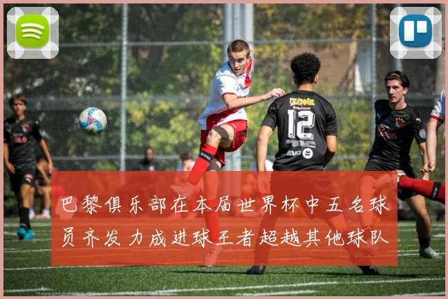 巴黎俱乐部在本届世界杯中五名球员齐发力成进球王者超越其他球队