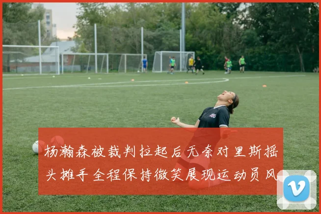 杨瀚森被裁判拉起后无奈对里斯摇头摊手全程保持微笑展现运动员风范