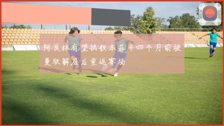 阿莫林有望执教本菲卡四个月前被曼联解雇后重返赛场