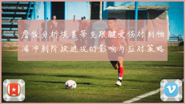 詹俊分析埃基蒂克跟腱受伤对利物浦冲刺阶段进攻的影响与应对策略