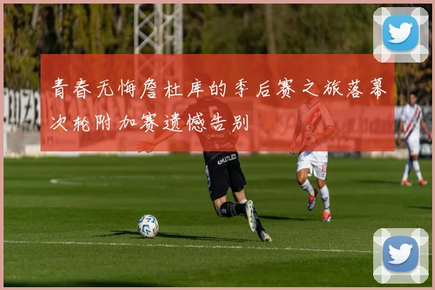 青春无悔詹杜库的季后赛之旅落幕次轮附加赛遗憾告别