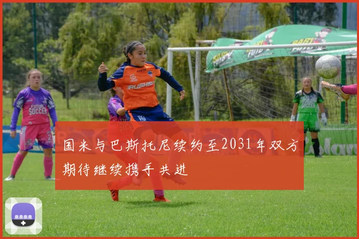 国米与巴斯托尼续约至2031年双方期待继续携手共进