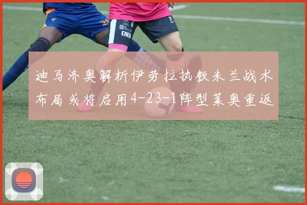 迪马济奥解析伊劳拉执教米兰战术布局或将启用4-23-1阵型莱奥重返左边锋位置
