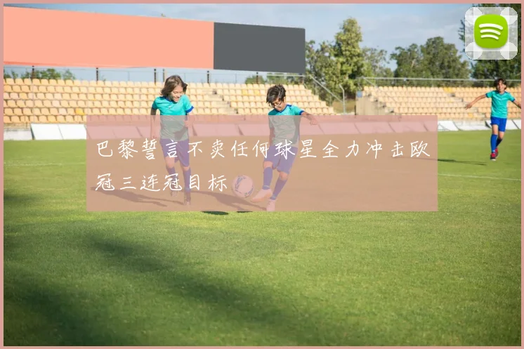 巴黎誓言不卖任何球星全力冲击欧冠三连冠目标