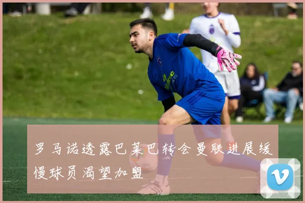 罗马诺透露巴莱巴转会曼联进展缓慢球员渴望加盟