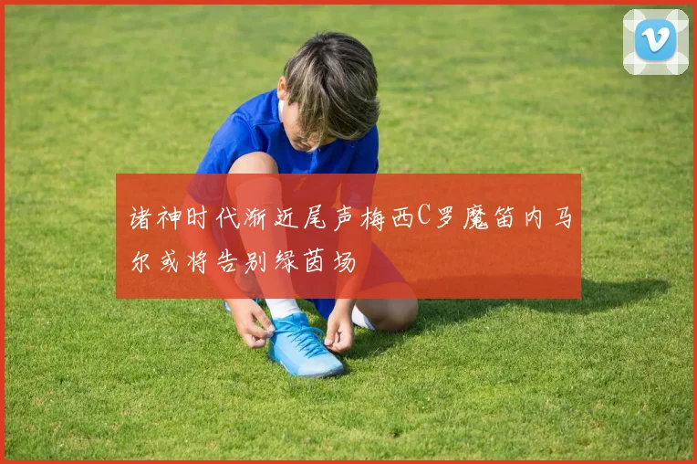 诸神时代渐近尾声梅西C罗魔笛内马尔或将告别绿茵场