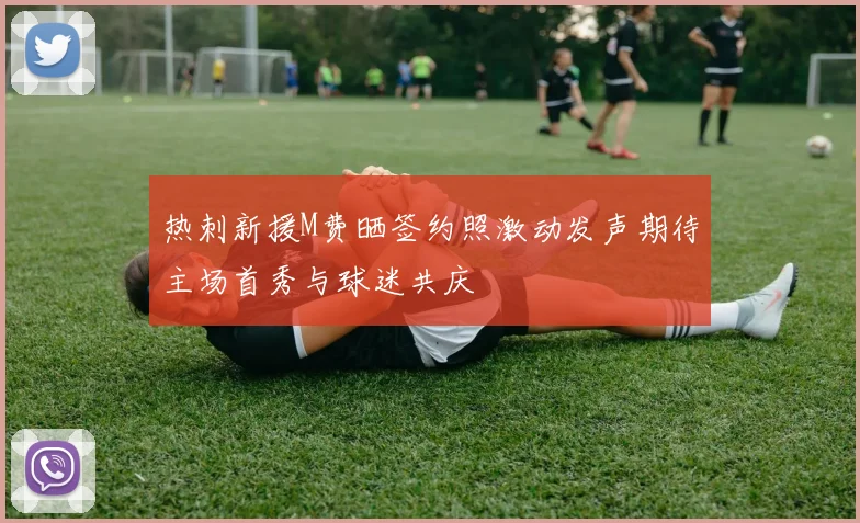 热刺新援M费晒签约照激动发声期待主场首秀与球迷共庆