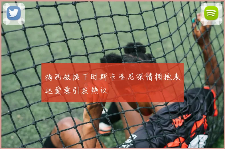 梅西被换下时斯卡洛尼深情拥抱表达爱意引发热议