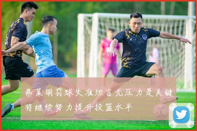 弗莱明罚球失准坦言无压力是关键将继续努力提升投篮水平