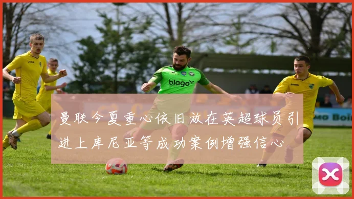 曼联今夏重心依旧放在英超球员引进上库尼亚等成功案例增强信心