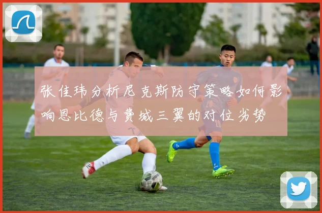 张佳玮分析尼克斯防守策略如何影响恩比德与费城三翼的对位劣势
