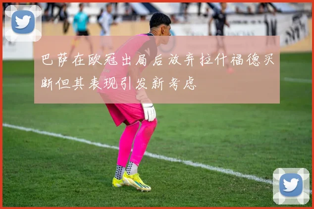 巴萨在欧冠出局后放弃拉什福德买断但其表现引发新考虑