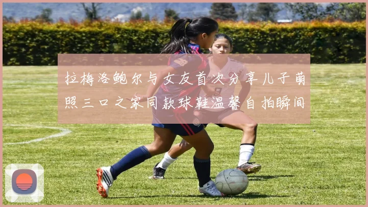 拉梅洛鲍尔与女友首次分享儿子萌照三口之家同款球鞋温馨自拍瞬间