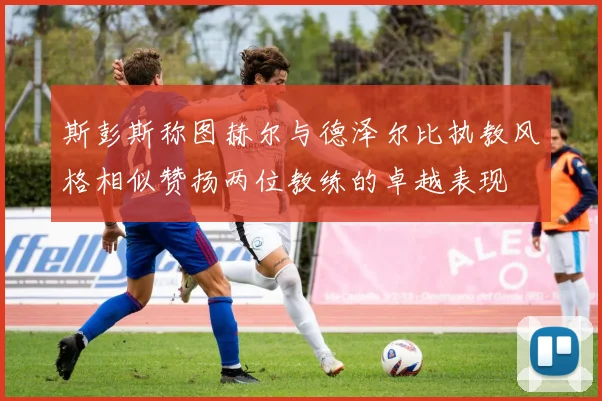 斯彭斯称图赫尔与德泽尔比执教风格相似赞扬两位教练的卓越表现