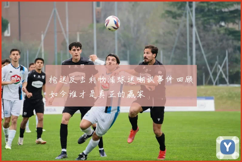 枪迷反击利物浦球迷嘲讽事件回顾如今谁才是真正的赢家