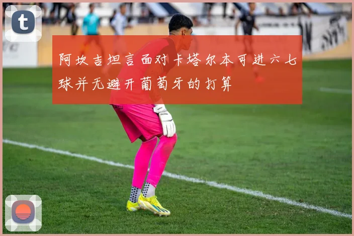 阿坎吉坦言面对卡塔尔本可进六七球并无避开葡萄牙的打算
