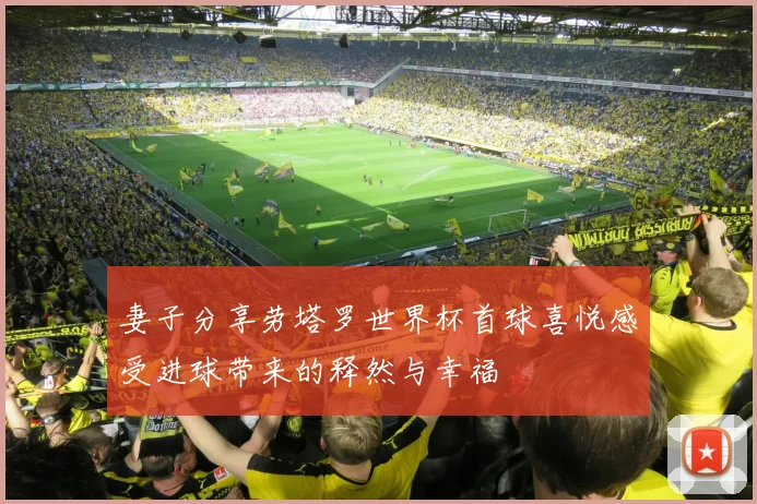 妻子分享劳塔罗世界杯首球喜悦感受进球带来的释然与幸福