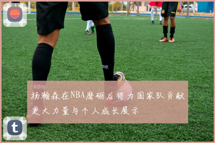 杨瀚森在NBA磨砺后将为国家队贡献更大力量与个人成长展示