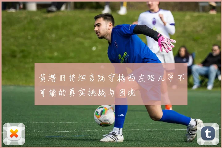 黄潜旧将坦言防守梅西左路几乎不可能的真实挑战与困境