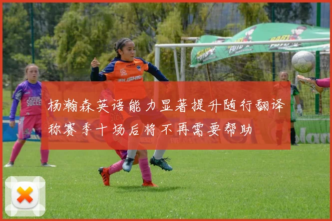 杨瀚森英语能力显著提升随行翻译称赛季十场后将不再需要帮助