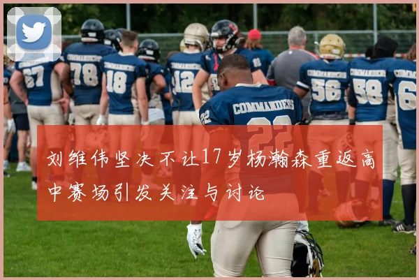 刘维伟坚决不让17岁杨瀚森重返高中赛场引发关注与讨论