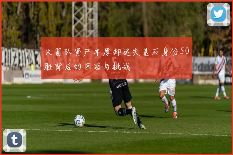 火箭队资产丰厚却迷失基石身份50胜背后的困惑与挑战